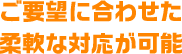 ご要望に合わせた柔軟な対応が可能