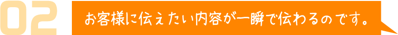 お客様に伝えたい内容が一瞬で伝わるのです。